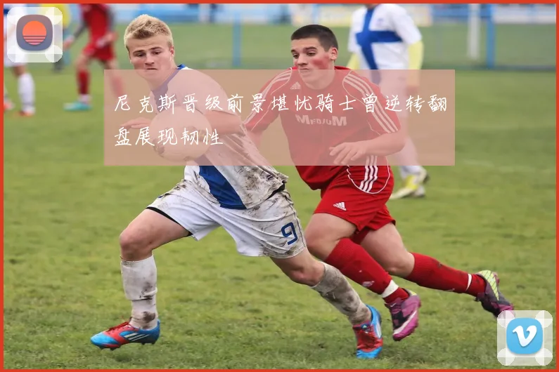 尼克斯晋级前景堪忧骑士曾逆转翻盘展现韧性