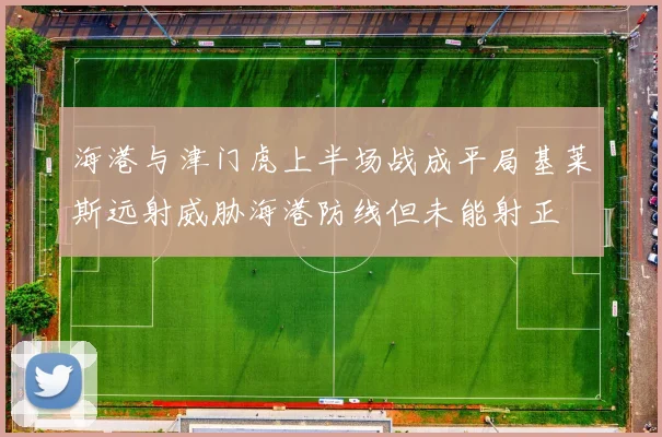 海港与津门虎上半场战成平局基莱斯远射威胁海港防线但未能射正
