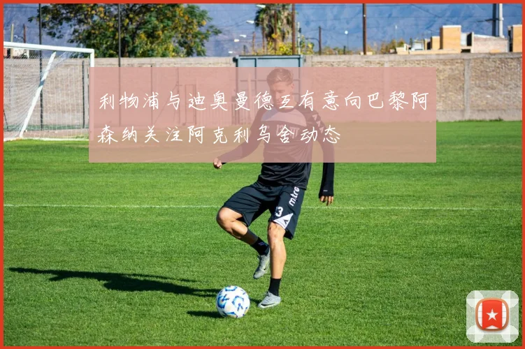 利物浦与迪奥曼德互有意向巴黎阿森纳关注阿克利乌舍动态