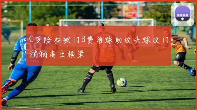 C罗险些破门B费角球助攻头球攻门稍稍高出横梁