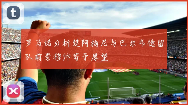 罗马诺分析楚阿梅尼与巴尔韦德留队前景穆帅寄予厚望