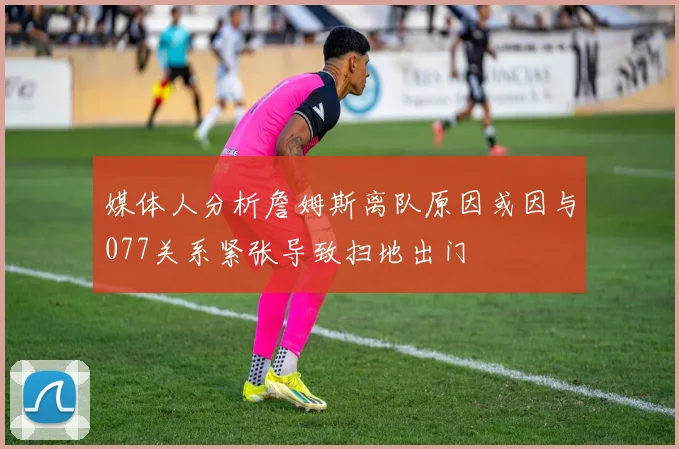 媒体人分析詹姆斯离队原因或因与077关系紧张导致扫地出门