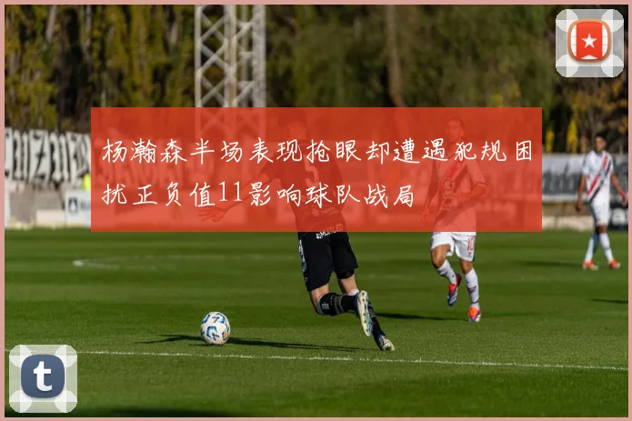 杨瀚森半场表现抢眼却遭遇犯规困扰正负值11影响球队战局