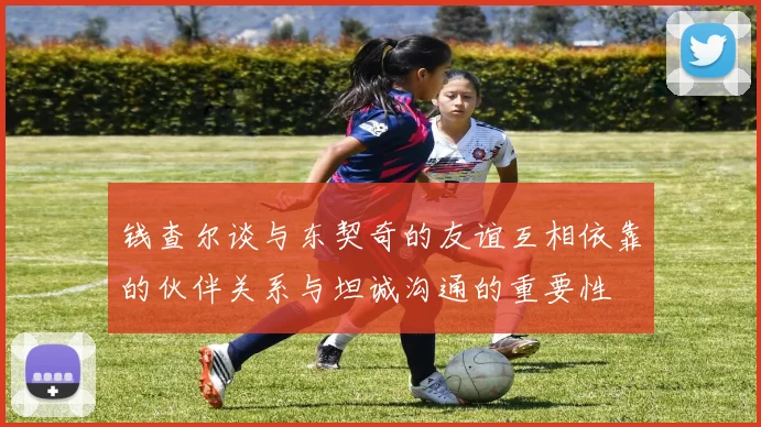 钱查尔谈与东契奇的友谊互相依靠的伙伴关系与坦诚沟通的重要性