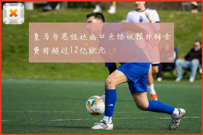 皇马与恩佐达成口头协议预计转会费将超过12亿欧元