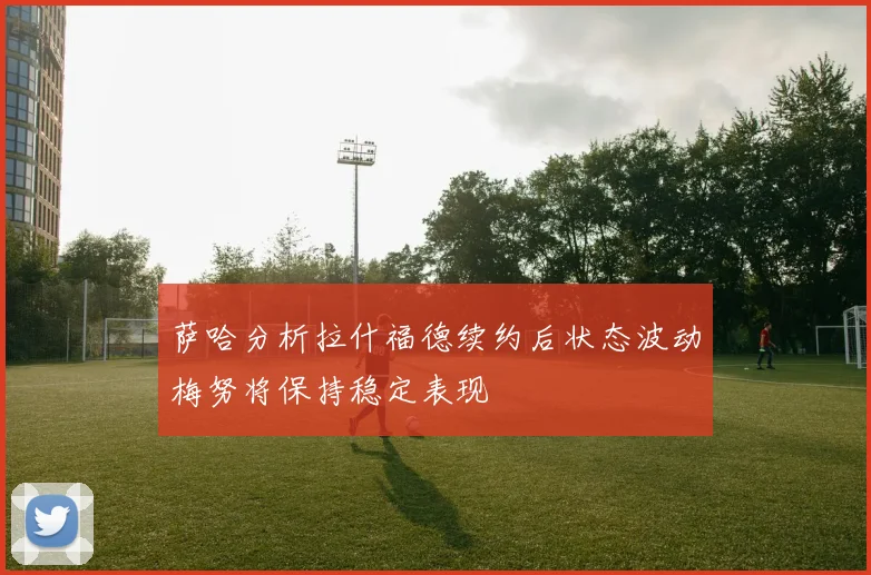 萨哈分析拉什福德续约后状态波动梅努将保持稳定表现