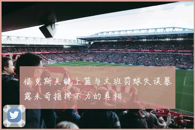 福克斯关键上篮与文班罚球失误暴露米奇指挥不力的真相