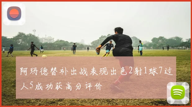 阿玛德替补出战表现出色2射1球7过人5成功获高分评价