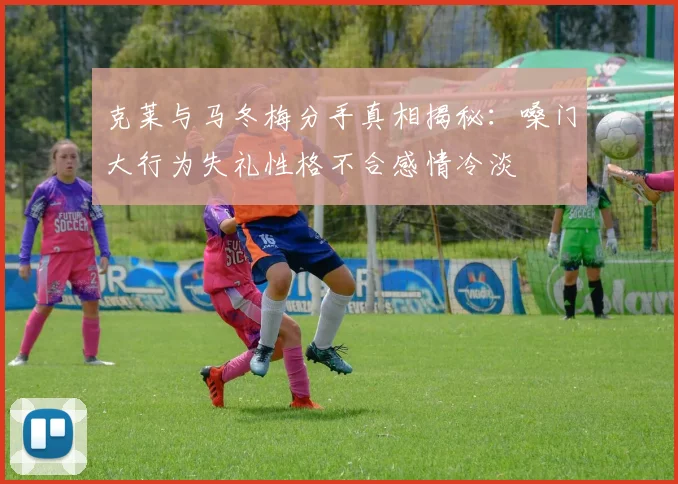 克莱与马冬梅分手真相揭秘：嗓门大行为失礼性格不合感情冷淡