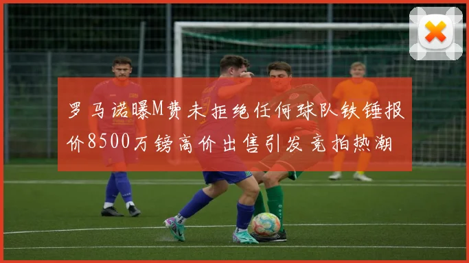 罗马诺曝M费未拒绝任何球队铁锤报价8500万镑高价出售引发竞拍热潮