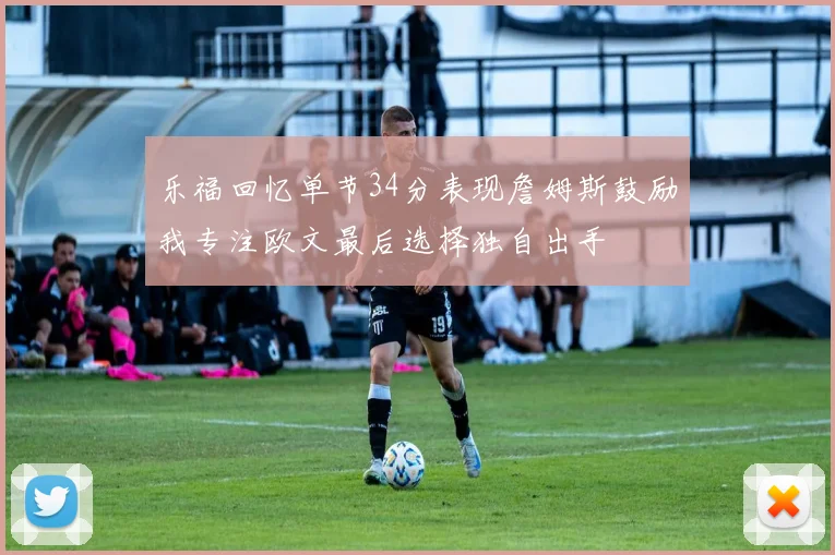 乐福回忆单节34分表现詹姆斯鼓励我专注欧文最后选择独自出手