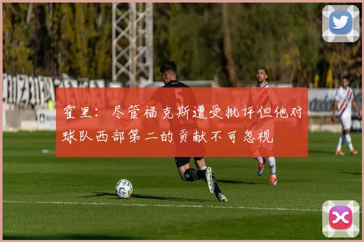 霍里：尽管福克斯遭受批评但他对球队西部第二的贡献不可忽视