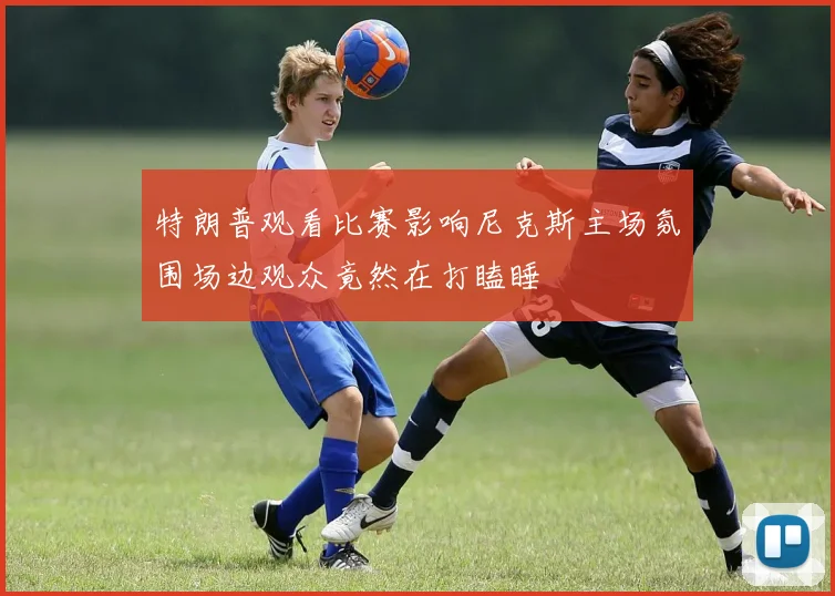 特朗普观看比赛影响尼克斯主场氛围场边观众竟然在打瞌睡