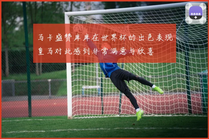 马卡盛赞库库在世界杯的出色表现皇马对此感到非常满意与欣喜