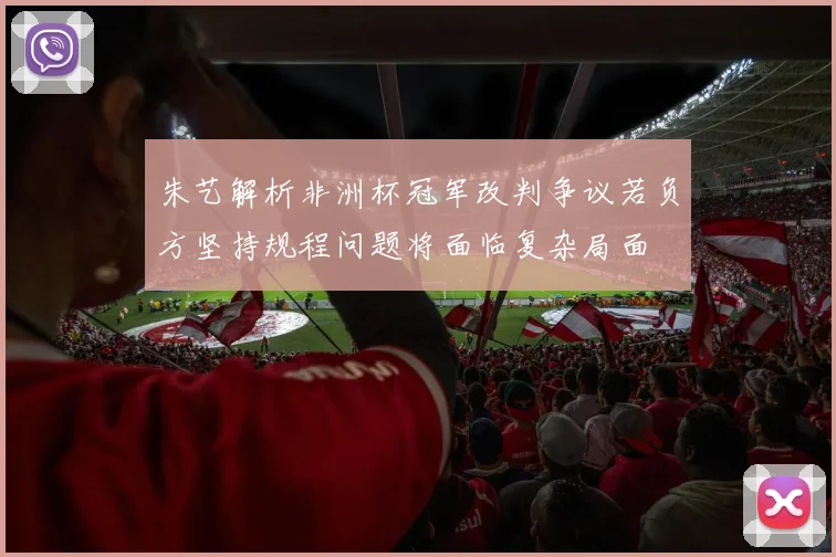 朱艺解析非洲杯冠军改判争议若负方坚持规程问题将面临复杂局面